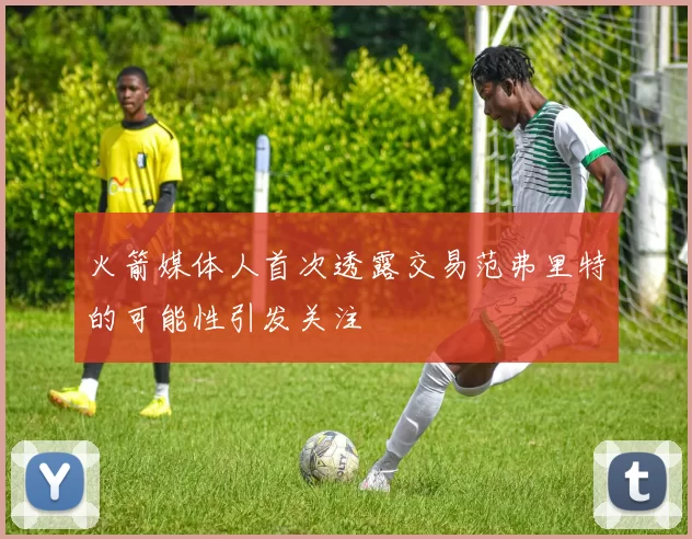 火箭媒体人首次透露交易范弗里特的可能性引发关注