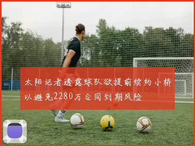 太阳记者透露球队欲提前续约小桥以避免2280万合同到期风险