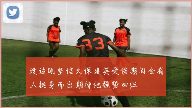 渡边刚坚信久保建英受伤期间会有人挺身而出期待他强势回归