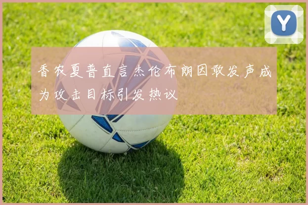 香农夏普直言杰伦布朗因敢发声成为攻击目标引发热议