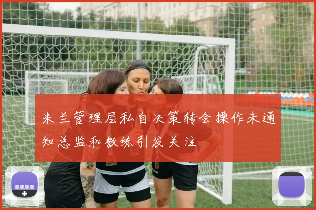 米兰管理层私自决策转会操作未通知总监和教练引发关注