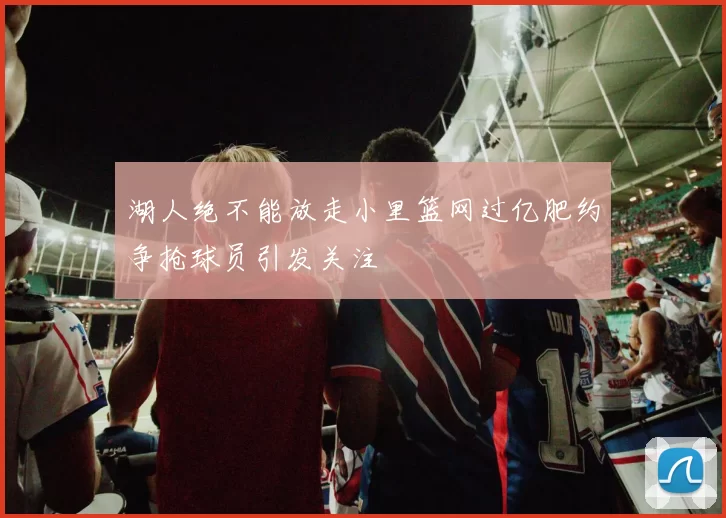 湖人绝不能放走小里篮网过亿肥约争抢球员引发关注