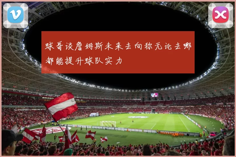 球哥谈詹姆斯未来去向称无论去哪都能提升球队实力