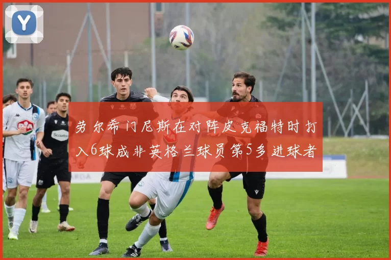 劳尔希门尼斯在对阵皮克福特时打入6球成非英格兰球员第5多进球者