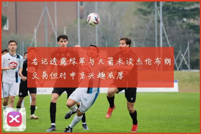 名记透露绿军与火箭未谈杰伦布朗交易但对申京兴趣浓厚