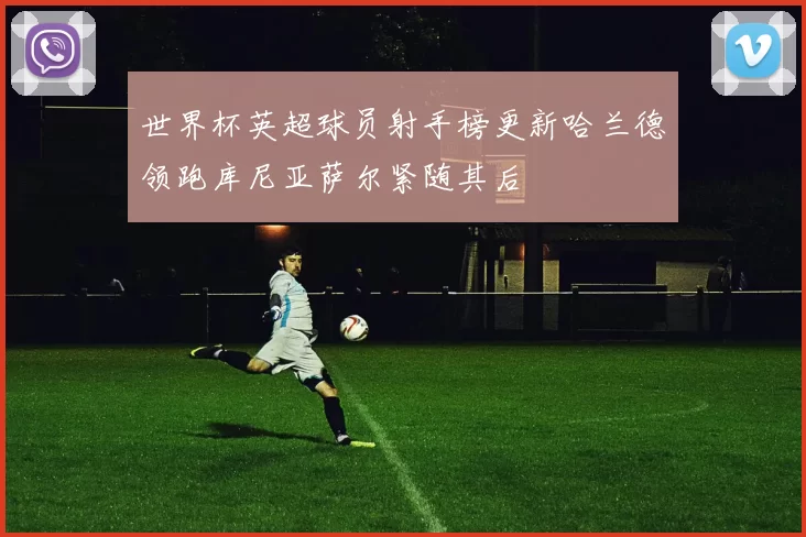 世界杯英超球员射手榜更新哈兰德领跑库尼亚萨尔紧随其后