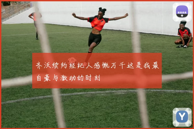 齐沃续约经纪人感慨万千这是我最自豪与激动的时刻