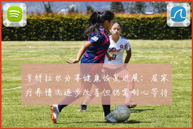 亨特拉尔分享健康恢复进展：居家疗养情况逐步改善但仍需耐心等待