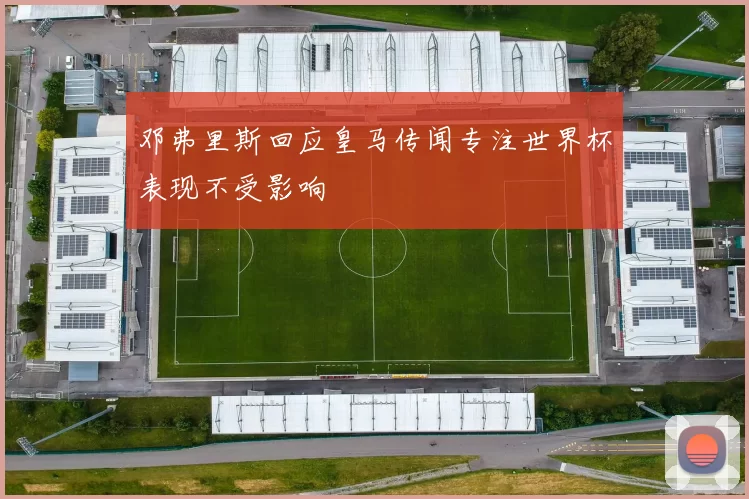 邓弗里斯回应皇马传闻专注世界杯表现不受影响
