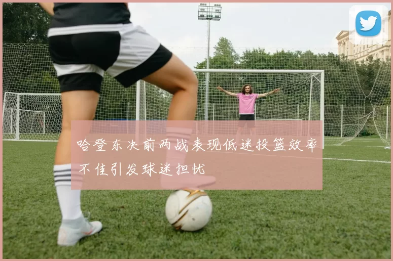 哈登东决前两战表现低迷投篮效率不佳引发球迷担忧