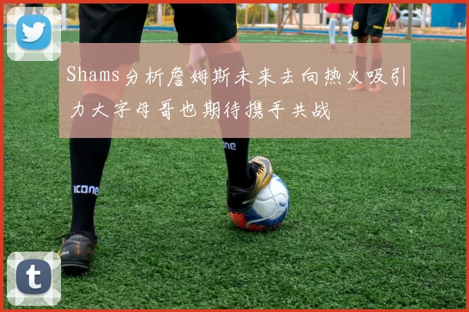 Shams分析詹姆斯未来去向热火吸引力大字母哥也期待携手共战