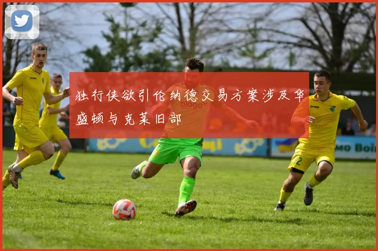 独行侠欲引伦纳德交易方案涉及华盛顿与克莱旧部