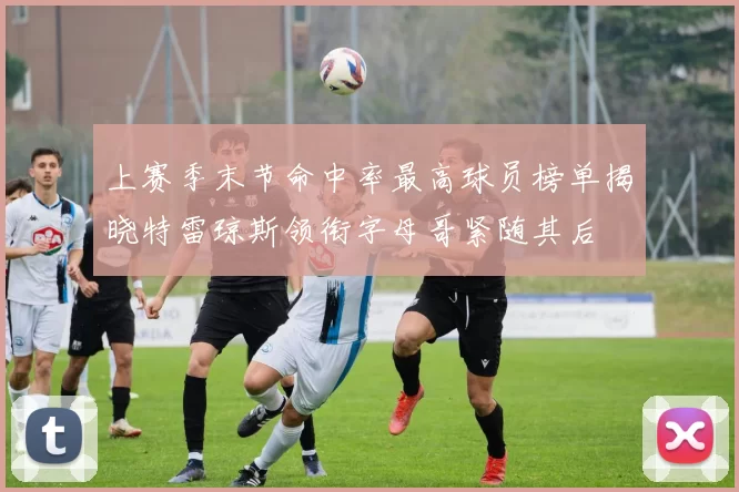 上赛季末节命中率最高球员榜单揭晓特雷琼斯领衔字母哥紧随其后