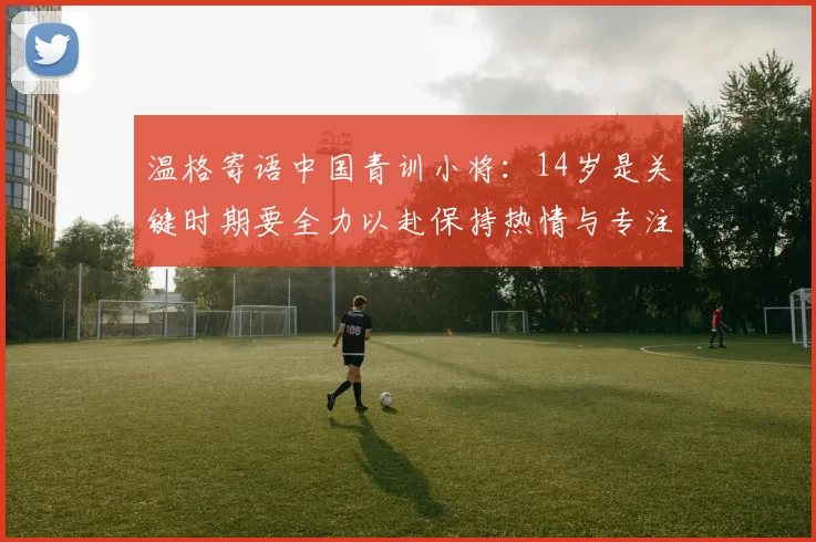 温格寄语中国青训小将：14岁是关键时期要全力以赴保持热情与专注