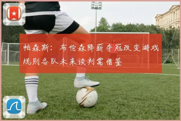 帕森斯：布伦森降薪夺冠改变游戏规则各队未来谈判需借鉴