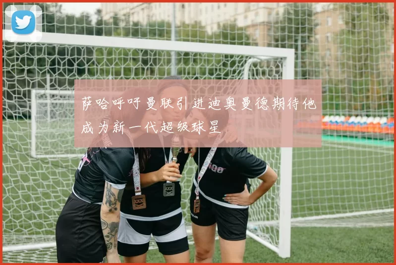 萨哈呼吁曼联引进迪奥曼德期待他成为新一代超级球星