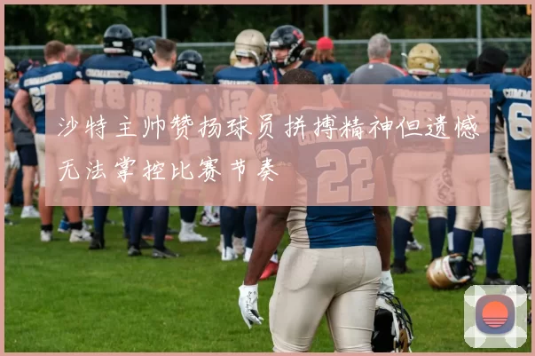 沙特主帅赞扬球员拼搏精神但遗憾无法掌控比赛节奏
