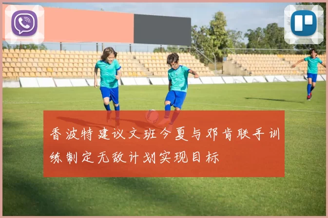 香波特建议文班今夏与邓肯联手训练制定无敌计划实现目标