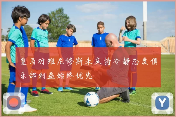 皇马对维尼修斯未来持冷静态度俱乐部利益始终优先