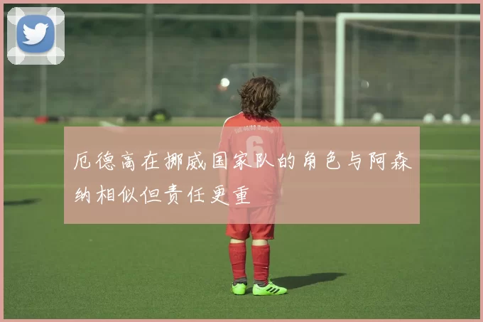 厄德高在挪威国家队的角色与阿森纳相似但责任更重