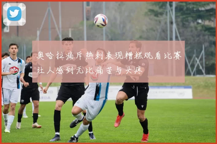 奥哈拉痛斥热刺表现糟糕观看比赛让人感到无比痛苦与头疼