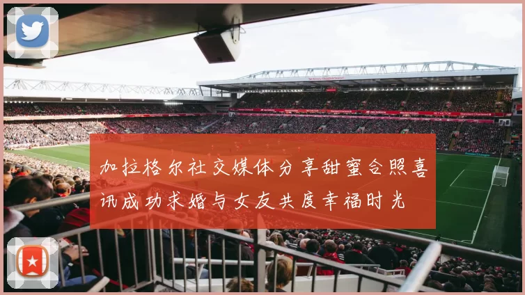 加拉格尔社交媒体分享甜蜜合照喜讯成功求婚与女友共度幸福时光