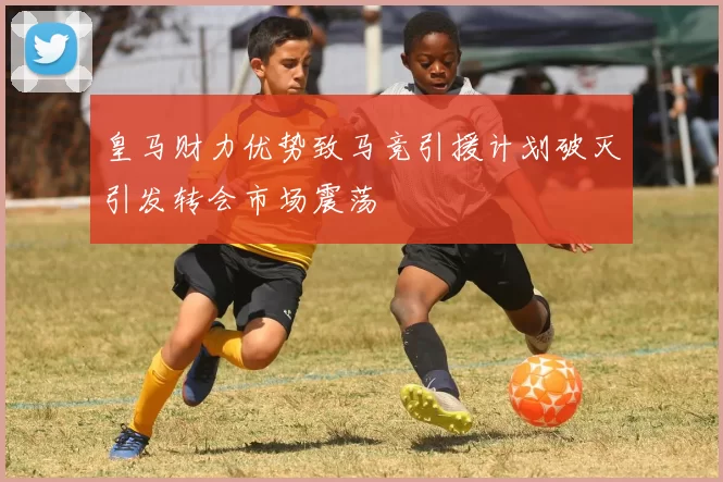 皇马财力优势致马竞引援计划破灭引发转会市场震荡