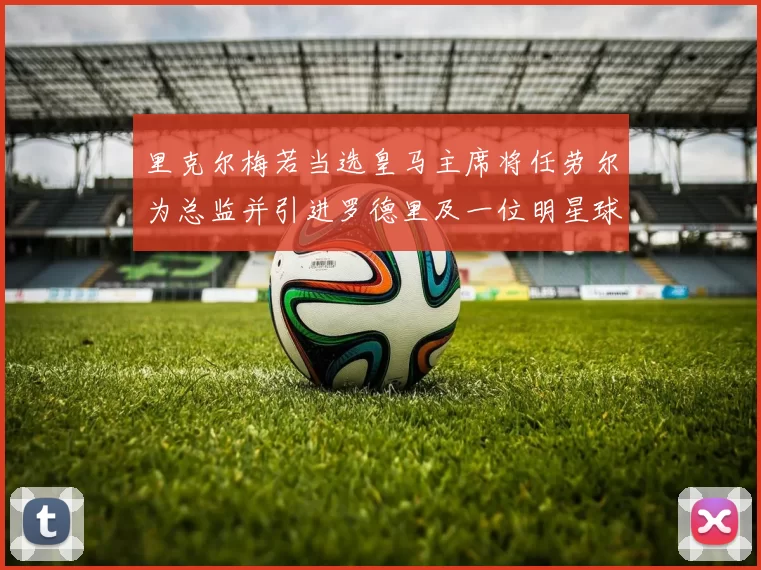 里克尔梅若当选皇马主席将任劳尔为总监并引进罗德里及一位明星球员
